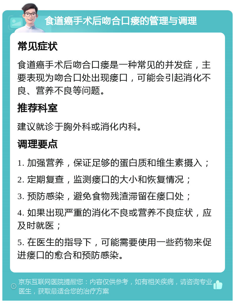 食道癌手术后吻合口瘘的管理与调理 常见症状 食道癌手术后吻合口瘘是一种常见的并发症，主要表现为吻合口处出现瘘口，可能会引起消化不良、营养不良等问题。 推荐科室 建议就诊于胸外科或消化内科。 调理要点 1. 加强营养，保证足够的蛋白质和维生素摄入； 2. 定期复查，监测瘘口的大小和恢复情况； 3. 预防感染，避免食物残渣滞留在瘘口处； 4. 如果出现严重的消化不良或营养不良症状，应及时就医； 5. 在医生的指导下，可能需要使用一些药物来促进瘘口的愈合和预防感染。