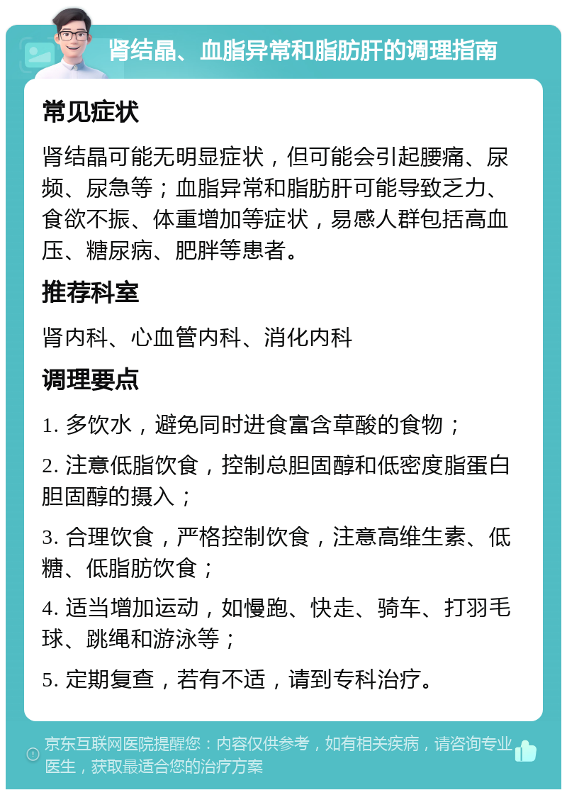 肾结晶、血脂异常和脂肪肝的调理指南 常见症状 肾结晶可能无明显症状，但可能会引起腰痛、尿频、尿急等；血脂异常和脂肪肝可能导致乏力、食欲不振、体重增加等症状，易感人群包括高血压、糖尿病、肥胖等患者。 推荐科室 肾内科、心血管内科、消化内科 调理要点 1. 多饮水，避免同时进食富含草酸的食物； 2. 注意低脂饮食，控制总胆固醇和低密度脂蛋白胆固醇的摄入； 3. 合理饮食，严格控制饮食，注意高维生素、低糖、低脂肪饮食； 4. 适当增加运动，如慢跑、快走、骑车、打羽毛球、跳绳和游泳等； 5. 定期复查，若有不适，请到专科治疗。