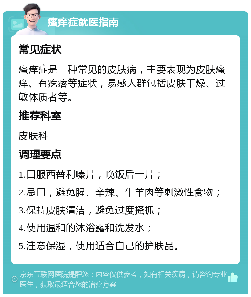 瘙痒症就医指南 常见症状 瘙痒症是一种常见的皮肤病，主要表现为皮肤瘙痒、有疙瘩等症状，易感人群包括皮肤干燥、过敏体质者等。 推荐科室 皮肤科 调理要点 1.口服西替利嗪片，晚饭后一片； 2.忌口，避免腥、辛辣、牛羊肉等刺激性食物； 3.保持皮肤清洁，避免过度搔抓； 4.使用温和的沐浴露和洗发水； 5.注意保湿，使用适合自己的护肤品。