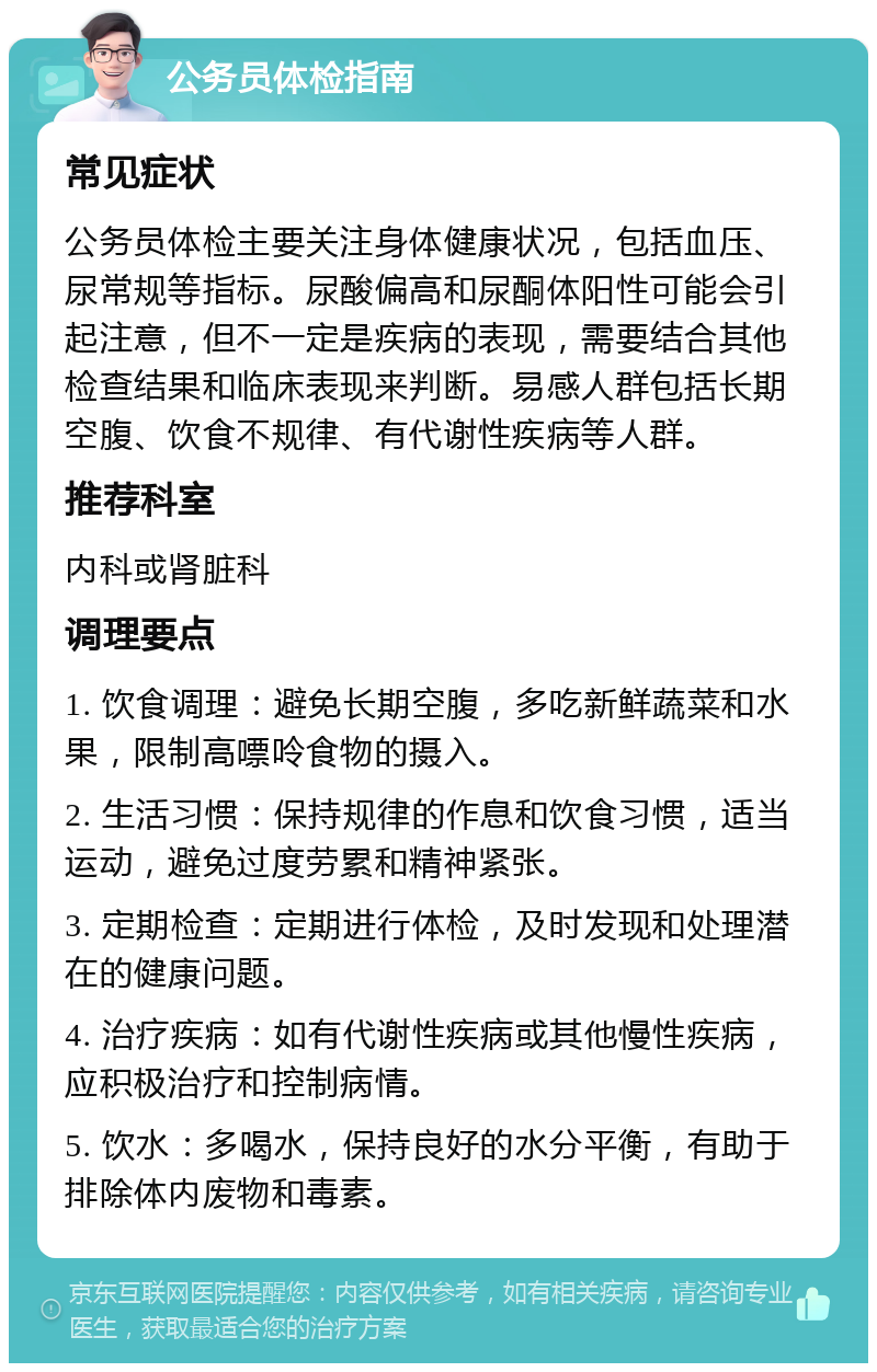 公务员体检指南 常见症状 公务员体检主要关注身体健康状况，包括血压、尿常规等指标。尿酸偏高和尿酮体阳性可能会引起注意，但不一定是疾病的表现，需要结合其他检查结果和临床表现来判断。易感人群包括长期空腹、饮食不规律、有代谢性疾病等人群。 推荐科室 内科或肾脏科 调理要点 1. 饮食调理：避免长期空腹，多吃新鲜蔬菜和水果，限制高嘌呤食物的摄入。 2. 生活习惯：保持规律的作息和饮食习惯，适当运动，避免过度劳累和精神紧张。 3. 定期检查：定期进行体检，及时发现和处理潜在的健康问题。 4. 治疗疾病：如有代谢性疾病或其他慢性疾病，应积极治疗和控制病情。 5. 饮水：多喝水，保持良好的水分平衡，有助于排除体内废物和毒素。