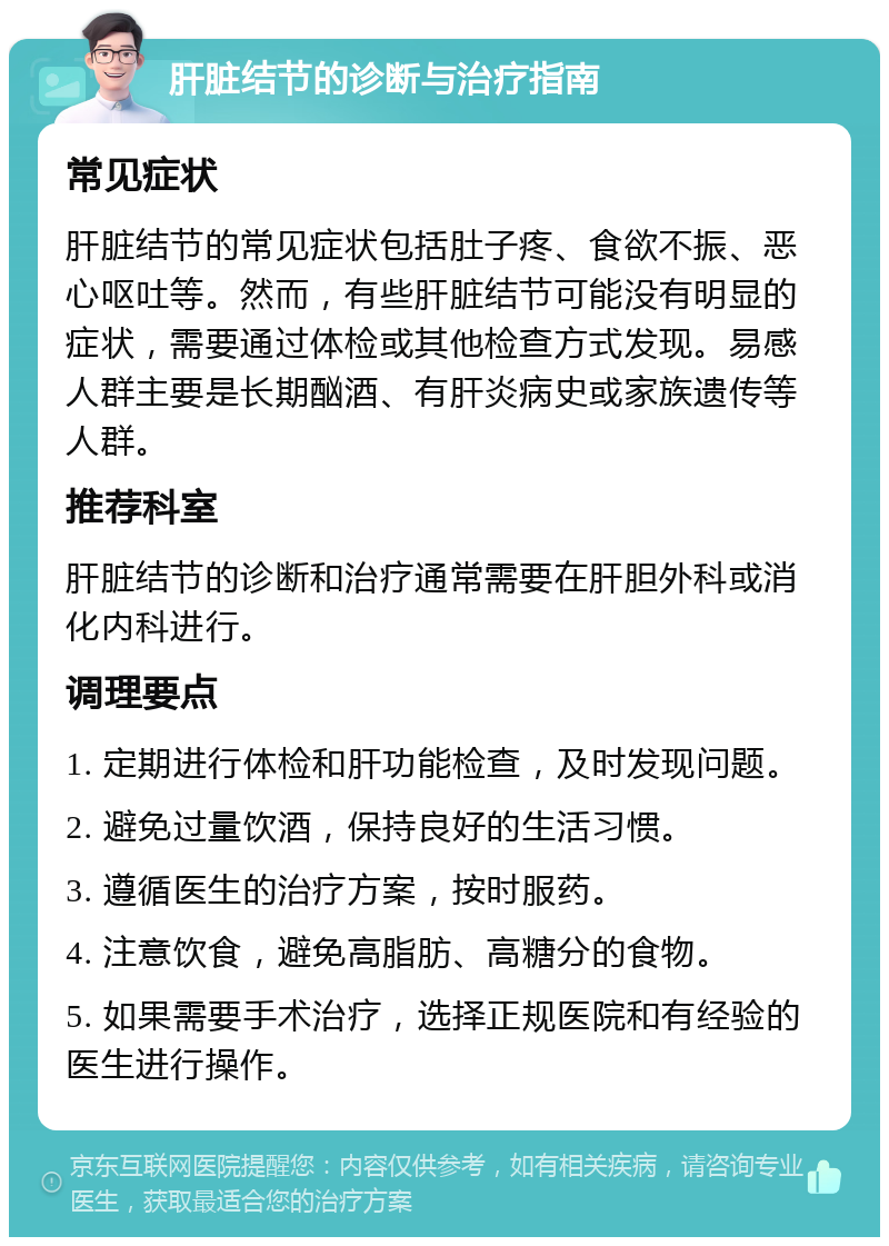 肝脏结节的诊断与治疗指南 常见症状 肝脏结节的常见症状包括肚子疼、食欲不振、恶心呕吐等。然而，有些肝脏结节可能没有明显的症状，需要通过体检或其他检查方式发现。易感人群主要是长期酗酒、有肝炎病史或家族遗传等人群。 推荐科室 肝脏结节的诊断和治疗通常需要在肝胆外科或消化内科进行。 调理要点 1. 定期进行体检和肝功能检查，及时发现问题。 2. 避免过量饮酒，保持良好的生活习惯。 3. 遵循医生的治疗方案，按时服药。 4. 注意饮食，避免高脂肪、高糖分的食物。 5. 如果需要手术治疗，选择正规医院和有经验的医生进行操作。