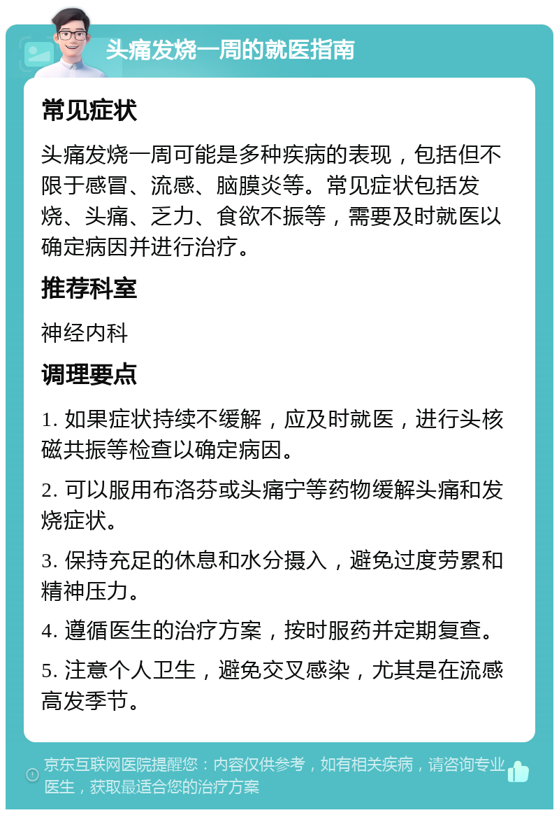 头痛发烧一周的就医指南 常见症状 头痛发烧一周可能是多种疾病的表现，包括但不限于感冒、流感、脑膜炎等。常见症状包括发烧、头痛、乏力、食欲不振等，需要及时就医以确定病因并进行治疗。 推荐科室 神经内科 调理要点 1. 如果症状持续不缓解，应及时就医，进行头核磁共振等检查以确定病因。 2. 可以服用布洛芬或头痛宁等药物缓解头痛和发烧症状。 3. 保持充足的休息和水分摄入，避免过度劳累和精神压力。 4. 遵循医生的治疗方案，按时服药并定期复查。 5. 注意个人卫生，避免交叉感染，尤其是在流感高发季节。