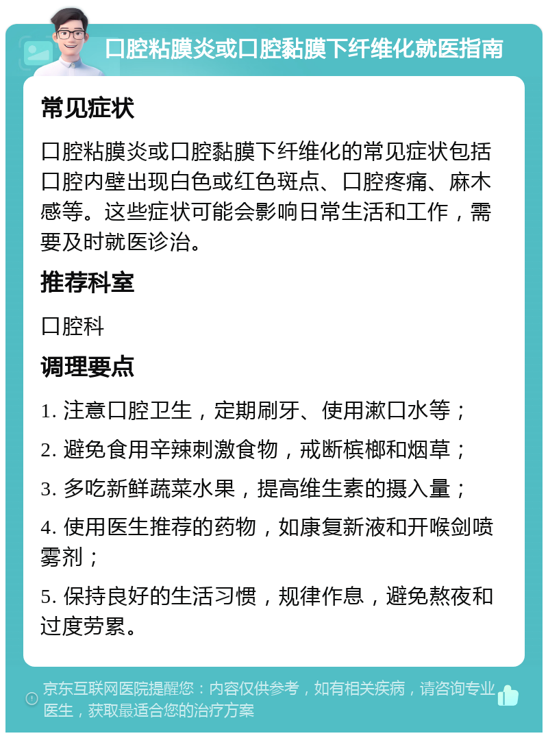 口腔粘膜炎或口腔黏膜下纤维化就医指南 常见症状 口腔粘膜炎或口腔黏膜下纤维化的常见症状包括口腔内壁出现白色或红色斑点、口腔疼痛、麻木感等。这些症状可能会影响日常生活和工作，需要及时就医诊治。 推荐科室 口腔科 调理要点 1. 注意口腔卫生，定期刷牙、使用漱口水等； 2. 避免食用辛辣刺激食物，戒断槟榔和烟草； 3. 多吃新鲜蔬菜水果，提高维生素的摄入量； 4. 使用医生推荐的药物，如康复新液和开喉剑喷雾剂； 5. 保持良好的生活习惯，规律作息，避免熬夜和过度劳累。