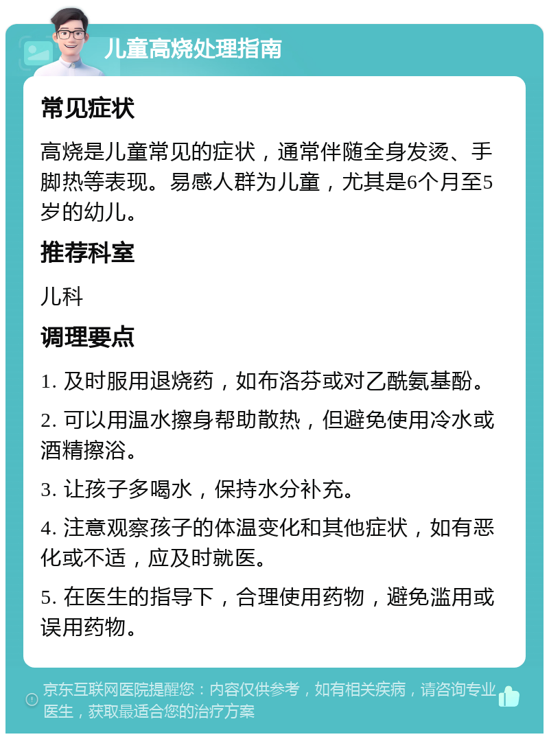 儿童高烧处理指南 常见症状 高烧是儿童常见的症状，通常伴随全身发烫、手脚热等表现。易感人群为儿童，尤其是6个月至5岁的幼儿。 推荐科室 儿科 调理要点 1. 及时服用退烧药，如布洛芬或对乙酰氨基酚。 2. 可以用温水擦身帮助散热，但避免使用冷水或酒精擦浴。 3. 让孩子多喝水，保持水分补充。 4. 注意观察孩子的体温变化和其他症状，如有恶化或不适，应及时就医。 5. 在医生的指导下，合理使用药物，避免滥用或误用药物。