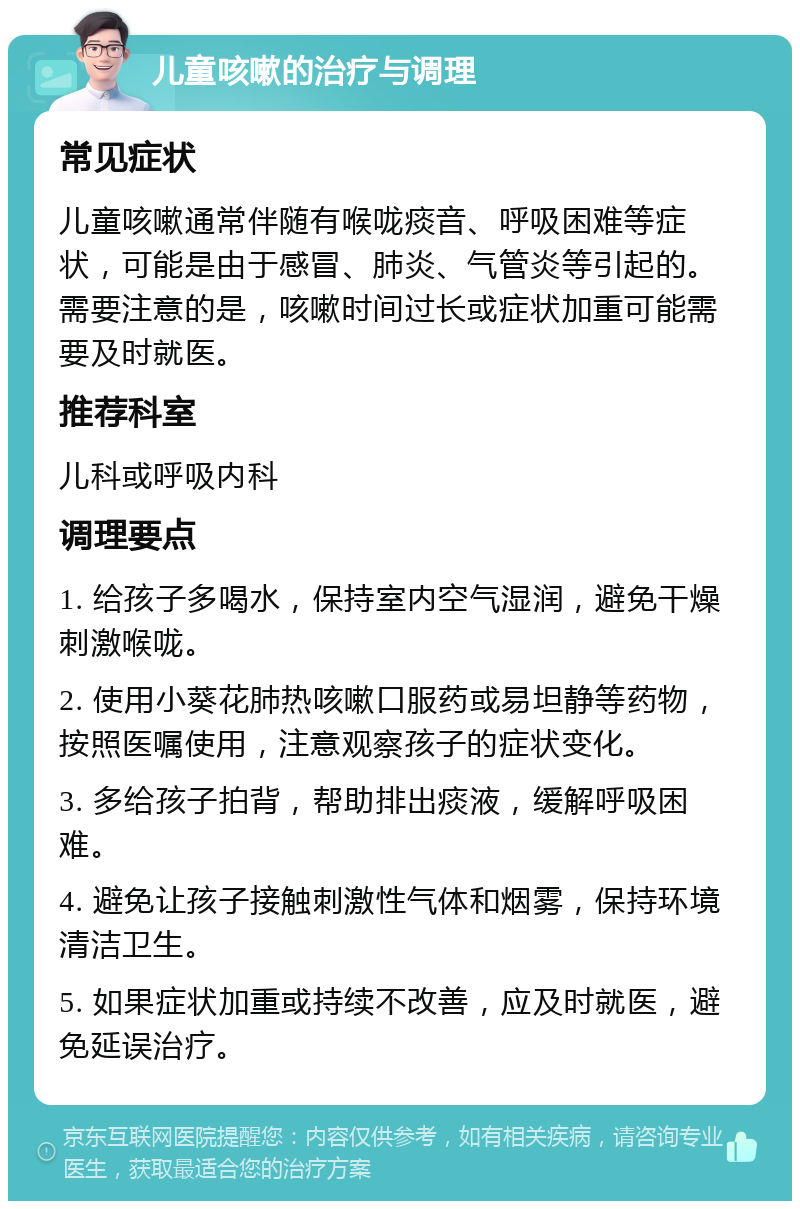 儿童咳嗽的治疗与调理 常见症状 儿童咳嗽通常伴随有喉咙痰音、呼吸困难等症状，可能是由于感冒、肺炎、气管炎等引起的。需要注意的是，咳嗽时间过长或症状加重可能需要及时就医。 推荐科室 儿科或呼吸内科 调理要点 1. 给孩子多喝水，保持室内空气湿润，避免干燥刺激喉咙。 2. 使用小葵花肺热咳嗽口服药或易坦静等药物，按照医嘱使用，注意观察孩子的症状变化。 3. 多给孩子拍背，帮助排出痰液，缓解呼吸困难。 4. 避免让孩子接触刺激性气体和烟雾，保持环境清洁卫生。 5. 如果症状加重或持续不改善，应及时就医，避免延误治疗。