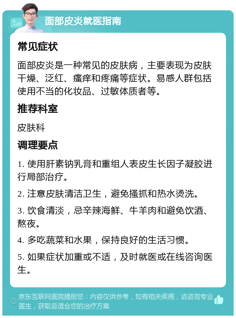 面部皮炎就医指南 常见症状 面部皮炎是一种常见的皮肤病，主要表现为皮肤干燥、泛红、瘙痒和疼痛等症状。易感人群包括使用不当的化妆品、过敏体质者等。 推荐科室 皮肤科 调理要点 1. 使用肝素钠乳膏和重组人表皮生长因子凝胶进行局部治疗。 2. 注意皮肤清洁卫生，避免搔抓和热水烫洗。 3. 饮食清淡，忌辛辣海鲜、牛羊肉和避免饮酒、熬夜。 4. 多吃蔬菜和水果，保持良好的生活习惯。 5. 如果症状加重或不适，及时就医或在线咨询医生。