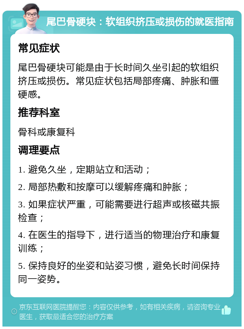 尾巴骨硬块：软组织挤压或损伤的就医指南 常见症状 尾巴骨硬块可能是由于长时间久坐引起的软组织挤压或损伤。常见症状包括局部疼痛、肿胀和僵硬感。 推荐科室 骨科或康复科 调理要点 1. 避免久坐，定期站立和活动； 2. 局部热敷和按摩可以缓解疼痛和肿胀； 3. 如果症状严重，可能需要进行超声或核磁共振检查； 4. 在医生的指导下，进行适当的物理治疗和康复训练； 5. 保持良好的坐姿和站姿习惯，避免长时间保持同一姿势。