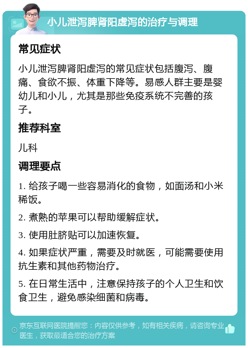 小儿泄泻脾肾阳虚泻的治疗与调理 常见症状 小儿泄泻脾肾阳虚泻的常见症状包括腹泻、腹痛、食欲不振、体重下降等。易感人群主要是婴幼儿和小儿，尤其是那些免疫系统不完善的孩子。 推荐科室 儿科 调理要点 1. 给孩子喝一些容易消化的食物，如面汤和小米稀饭。 2. 煮熟的苹果可以帮助缓解症状。 3. 使用肚脐贴可以加速恢复。 4. 如果症状严重，需要及时就医，可能需要使用抗生素和其他药物治疗。 5. 在日常生活中，注意保持孩子的个人卫生和饮食卫生，避免感染细菌和病毒。