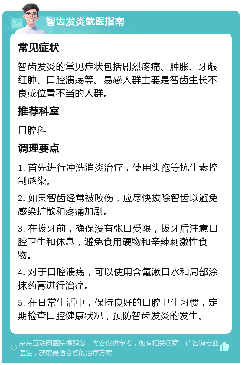 智齿发炎就医指南 常见症状 智齿发炎的常见症状包括剧烈疼痛、肿胀、牙龈红肿、口腔溃疡等。易感人群主要是智齿生长不良或位置不当的人群。 推荐科室 口腔科 调理要点 1. 首先进行冲洗消炎治疗，使用头孢等抗生素控制感染。 2. 如果智齿经常被咬伤，应尽快拔除智齿以避免感染扩散和疼痛加剧。 3. 在拔牙前，确保没有张口受限，拔牙后注意口腔卫生和休息，避免食用硬物和辛辣刺激性食物。 4. 对于口腔溃疡，可以使用含氟漱口水和局部涂抹药膏进行治疗。 5. 在日常生活中，保持良好的口腔卫生习惯，定期检查口腔健康状况，预防智齿发炎的发生。