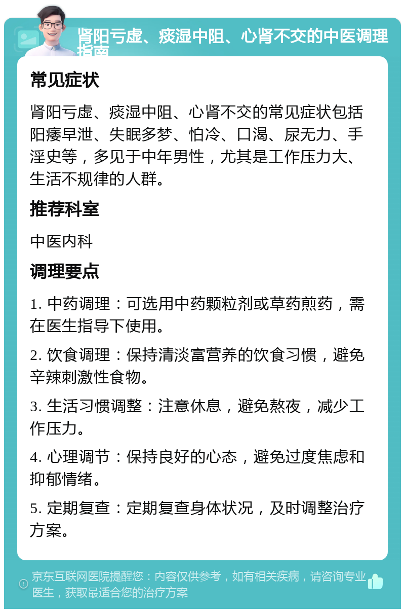 肾阳亏虚、痰湿中阻、心肾不交的中医调理指南 常见症状 肾阳亏虚、痰湿中阻、心肾不交的常见症状包括阳痿早泄、失眠多梦、怕冷、口渴、尿无力、手淫史等，多见于中年男性，尤其是工作压力大、生活不规律的人群。 推荐科室 中医内科 调理要点 1. 中药调理：可选用中药颗粒剂或草药煎药，需在医生指导下使用。 2. 饮食调理：保持清淡富营养的饮食习惯，避免辛辣刺激性食物。 3. 生活习惯调整：注意休息，避免熬夜，减少工作压力。 4. 心理调节：保持良好的心态，避免过度焦虑和抑郁情绪。 5. 定期复查：定期复查身体状况，及时调整治疗方案。