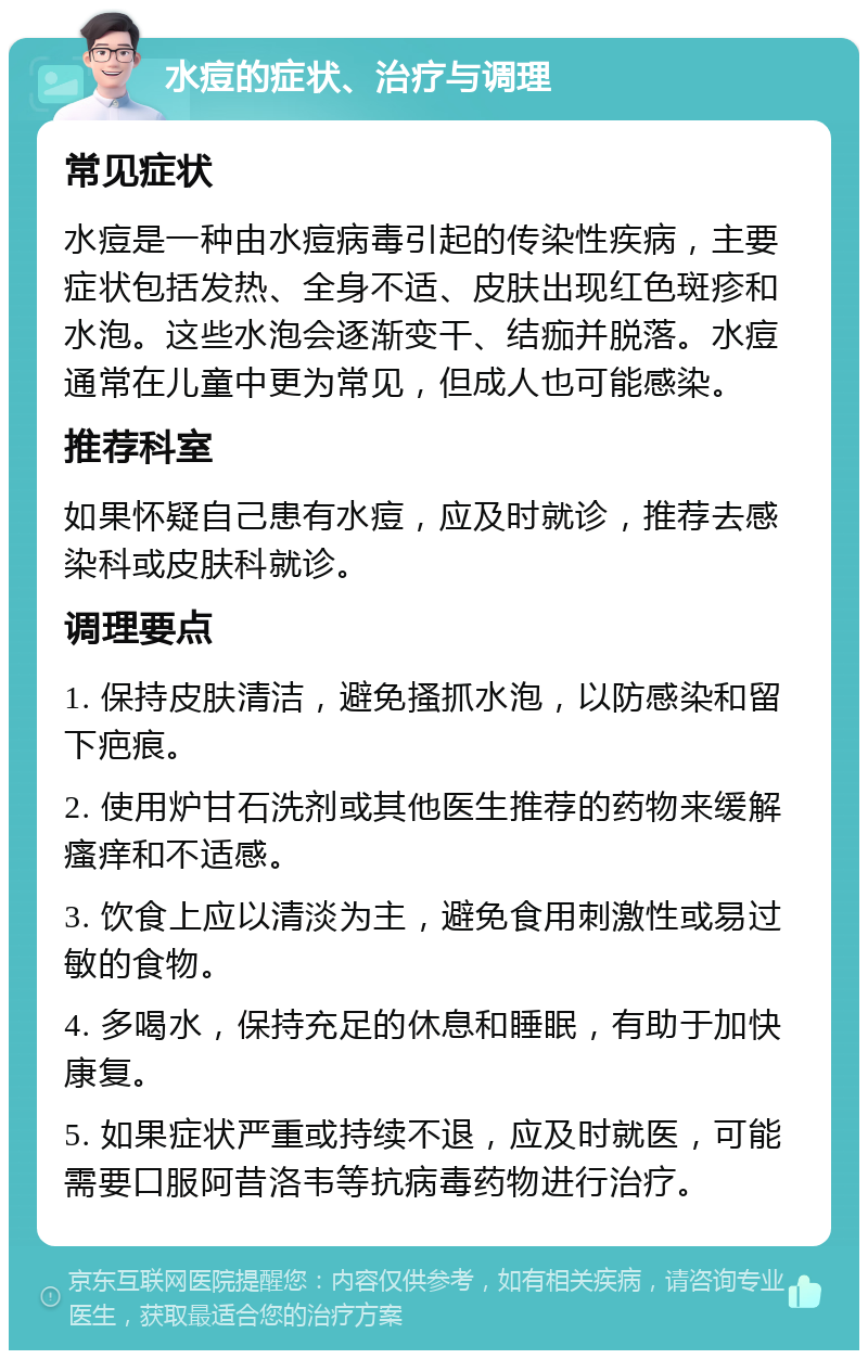 水痘的症状、治疗与调理 常见症状 水痘是一种由水痘病毒引起的传染性疾病，主要症状包括发热、全身不适、皮肤出现红色斑疹和水泡。这些水泡会逐渐变干、结痂并脱落。水痘通常在儿童中更为常见，但成人也可能感染。 推荐科室 如果怀疑自己患有水痘，应及时就诊，推荐去感染科或皮肤科就诊。 调理要点 1. 保持皮肤清洁，避免搔抓水泡，以防感染和留下疤痕。 2. 使用炉甘石洗剂或其他医生推荐的药物来缓解瘙痒和不适感。 3. 饮食上应以清淡为主，避免食用刺激性或易过敏的食物。 4. 多喝水，保持充足的休息和睡眠，有助于加快康复。 5. 如果症状严重或持续不退，应及时就医，可能需要口服阿昔洛韦等抗病毒药物进行治疗。