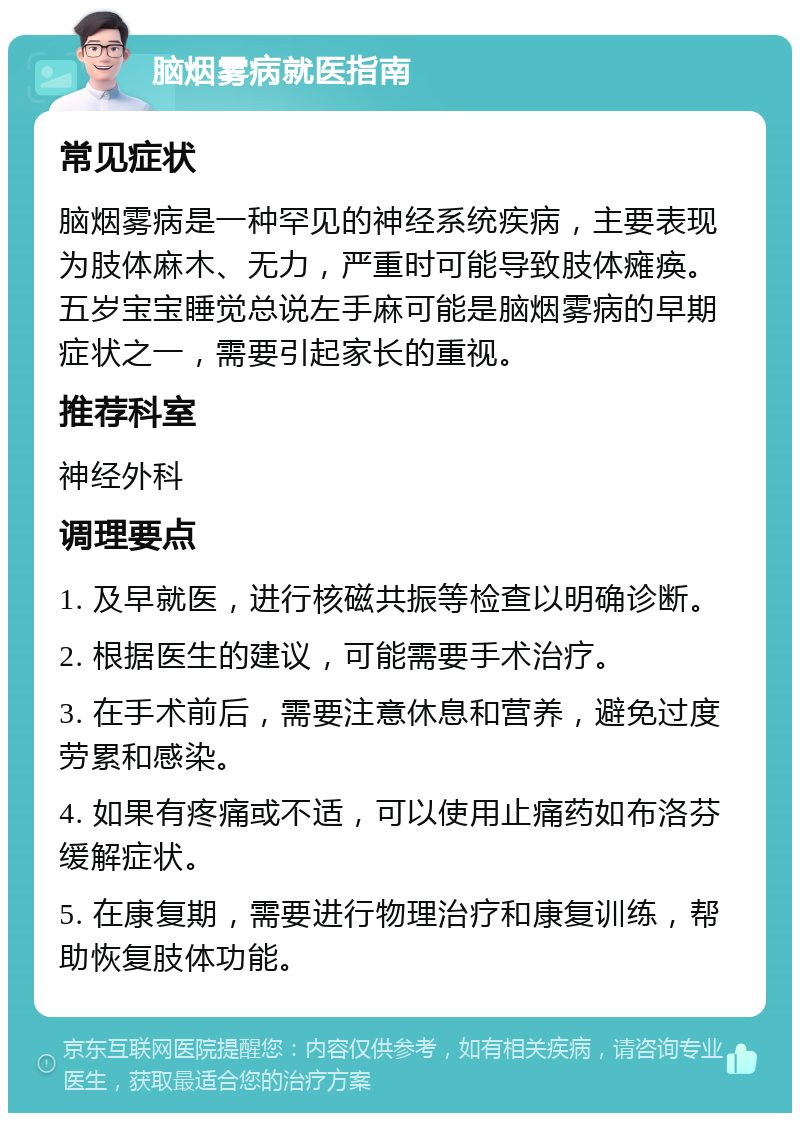 脑烟雾病就医指南 常见症状 脑烟雾病是一种罕见的神经系统疾病，主要表现为肢体麻木、无力，严重时可能导致肢体瘫痪。五岁宝宝睡觉总说左手麻可能是脑烟雾病的早期症状之一，需要引起家长的重视。 推荐科室 神经外科 调理要点 1. 及早就医，进行核磁共振等检查以明确诊断。 2. 根据医生的建议，可能需要手术治疗。 3. 在手术前后，需要注意休息和营养，避免过度劳累和感染。 4. 如果有疼痛或不适，可以使用止痛药如布洛芬缓解症状。 5. 在康复期，需要进行物理治疗和康复训练，帮助恢复肢体功能。