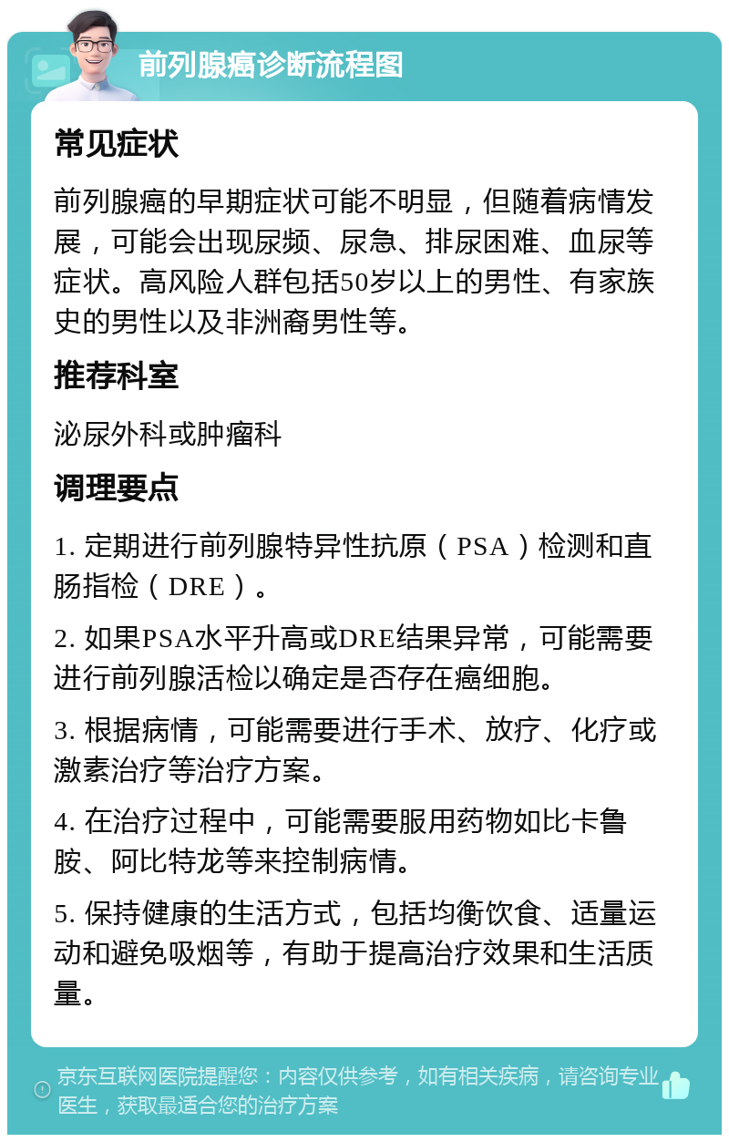 前列腺癌诊断流程图 常见症状 前列腺癌的早期症状可能不明显，但随着病情发展，可能会出现尿频、尿急、排尿困难、血尿等症状。高风险人群包括50岁以上的男性、有家族史的男性以及非洲裔男性等。 推荐科室 泌尿外科或肿瘤科 调理要点 1. 定期进行前列腺特异性抗原（PSA）检测和直肠指检（DRE）。 2. 如果PSA水平升高或DRE结果异常，可能需要进行前列腺活检以确定是否存在癌细胞。 3. 根据病情，可能需要进行手术、放疗、化疗或激素治疗等治疗方案。 4. 在治疗过程中，可能需要服用药物如比卡鲁胺、阿比特龙等来控制病情。 5. 保持健康的生活方式，包括均衡饮食、适量运动和避免吸烟等，有助于提高治疗效果和生活质量。