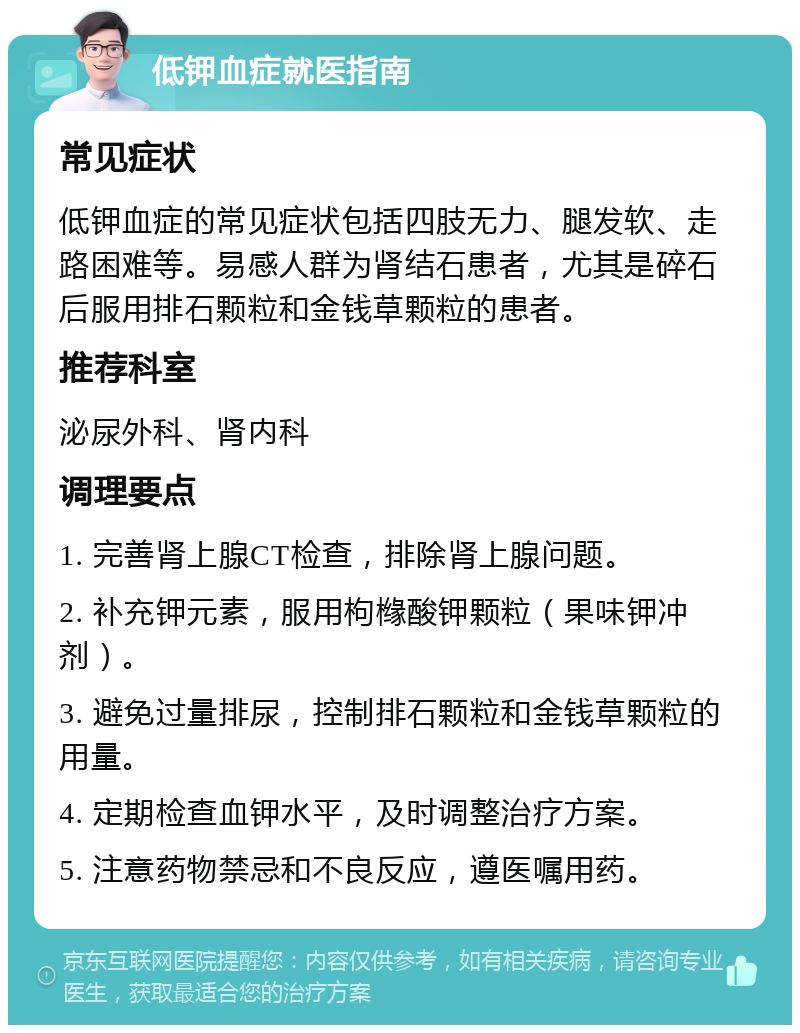 低钾血症就医指南 常见症状 低钾血症的常见症状包括四肢无力、腿发软、走路困难等。易感人群为肾结石患者，尤其是碎石后服用排石颗粒和金钱草颗粒的患者。 推荐科室 泌尿外科、肾内科 调理要点 1. 完善肾上腺CT检查，排除肾上腺问题。 2. 补充钾元素，服用枸橼酸钾颗粒（果味钾冲剂）。 3. 避免过量排尿，控制排石颗粒和金钱草颗粒的用量。 4. 定期检查血钾水平，及时调整治疗方案。 5. 注意药物禁忌和不良反应，遵医嘱用药。