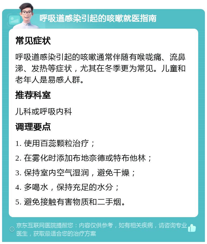 呼吸道感染引起的咳嗽就医指南 常见症状 呼吸道感染引起的咳嗽通常伴随有喉咙痛、流鼻涕、发热等症状，尤其在冬季更为常见。儿童和老年人是易感人群。 推荐科室 儿科或呼吸内科 调理要点 1. 使用百蕊颗粒治疗； 2. 在雾化时添加布地奈德或特布他林； 3. 保持室内空气湿润，避免干燥； 4. 多喝水，保持充足的水分； 5. 避免接触有害物质和二手烟。