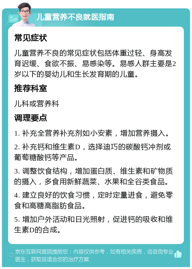 儿童营养不良就医指南 常见症状 儿童营养不良的常见症状包括体重过轻、身高发育迟缓、食欲不振、易感染等。易感人群主要是2岁以下的婴幼儿和生长发育期的儿童。 推荐科室 儿科或营养科 调理要点 1. 补充全营养补充剂如小安素，增加营养摄入。 2. 补充钙和维生素D，选择迪巧的碳酸钙冲剂或葡萄糖酸钙等产品。 3. 调整饮食结构，增加蛋白质、维生素和矿物质的摄入，多食用新鲜蔬菜、水果和全谷类食品。 4. 建立良好的饮食习惯，定时定量进食，避免零食和高糖高脂肪食品。 5. 增加户外活动和日光照射，促进钙的吸收和维生素D的合成。