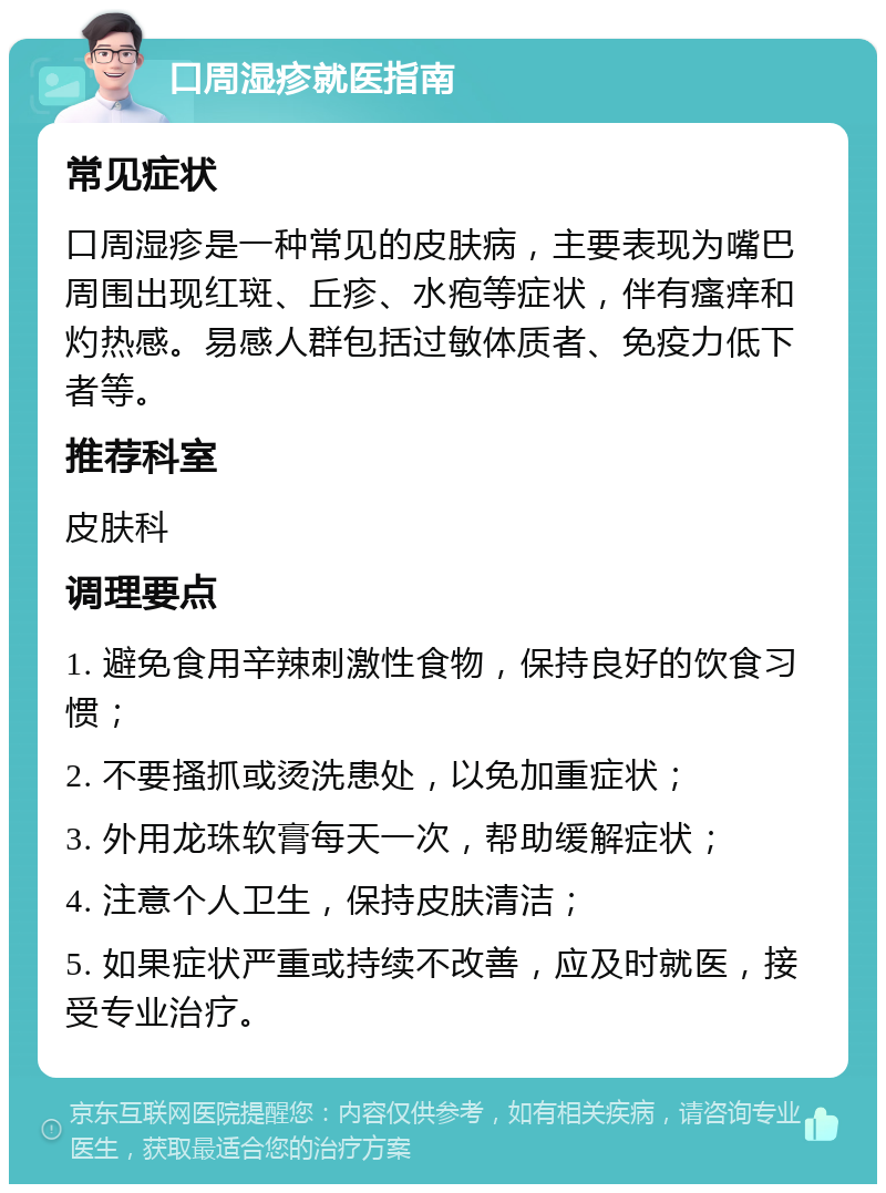 口周湿疹就医指南 常见症状 口周湿疹是一种常见的皮肤病，主要表现为嘴巴周围出现红斑、丘疹、水疱等症状，伴有瘙痒和灼热感。易感人群包括过敏体质者、免疫力低下者等。 推荐科室 皮肤科 调理要点 1. 避免食用辛辣刺激性食物，保持良好的饮食习惯； 2. 不要搔抓或烫洗患处，以免加重症状； 3. 外用龙珠软膏每天一次，帮助缓解症状； 4. 注意个人卫生，保持皮肤清洁； 5. 如果症状严重或持续不改善，应及时就医，接受专业治疗。