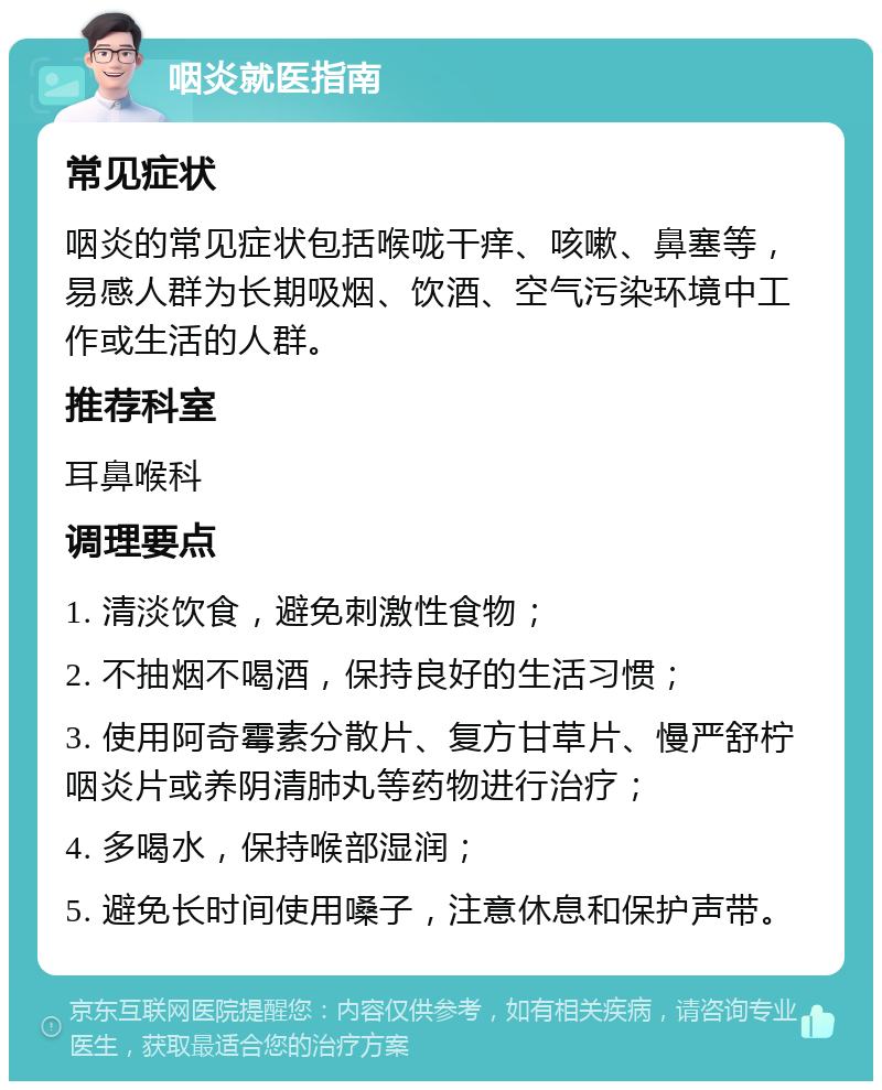 咽炎就医指南 常见症状 咽炎的常见症状包括喉咙干痒、咳嗽、鼻塞等，易感人群为长期吸烟、饮酒、空气污染环境中工作或生活的人群。 推荐科室 耳鼻喉科 调理要点 1. 清淡饮食，避免刺激性食物； 2. 不抽烟不喝酒，保持良好的生活习惯； 3. 使用阿奇霉素分散片、复方甘草片、慢严舒柠咽炎片或养阴清肺丸等药物进行治疗； 4. 多喝水，保持喉部湿润； 5. 避免长时间使用嗓子，注意休息和保护声带。