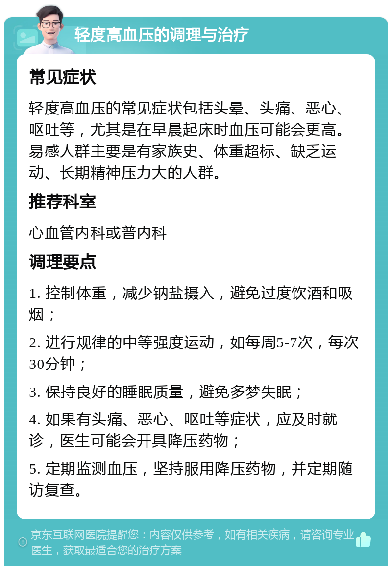 轻度高血压的调理与治疗 常见症状 轻度高血压的常见症状包括头晕、头痛、恶心、呕吐等，尤其是在早晨起床时血压可能会更高。易感人群主要是有家族史、体重超标、缺乏运动、长期精神压力大的人群。 推荐科室 心血管内科或普内科 调理要点 1. 控制体重，减少钠盐摄入，避免过度饮酒和吸烟； 2. 进行规律的中等强度运动，如每周5-7次，每次30分钟； 3. 保持良好的睡眠质量，避免多梦失眠； 4. 如果有头痛、恶心、呕吐等症状，应及时就诊，医生可能会开具降压药物； 5. 定期监测血压，坚持服用降压药物，并定期随访复查。