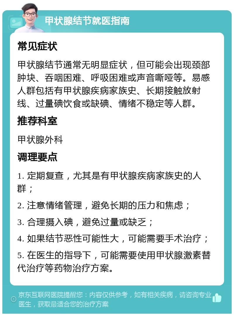 甲状腺结节就医指南 常见症状 甲状腺结节通常无明显症状，但可能会出现颈部肿块、吞咽困难、呼吸困难或声音嘶哑等。易感人群包括有甲状腺疾病家族史、长期接触放射线、过量碘饮食或缺碘、情绪不稳定等人群。 推荐科室 甲状腺外科 调理要点 1. 定期复查，尤其是有甲状腺疾病家族史的人群； 2. 注意情绪管理，避免长期的压力和焦虑； 3. 合理摄入碘，避免过量或缺乏； 4. 如果结节恶性可能性大，可能需要手术治疗； 5. 在医生的指导下，可能需要使用甲状腺激素替代治疗等药物治疗方案。