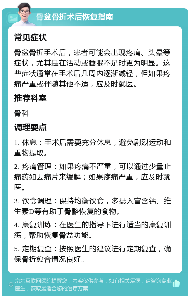 骨盆骨折术后恢复指南 常见症状 骨盆骨折手术后，患者可能会出现疼痛、头晕等症状，尤其是在活动或睡眠不足时更为明显。这些症状通常在手术后几周内逐渐减轻，但如果疼痛严重或伴随其他不适，应及时就医。 推荐科室 骨科 调理要点 1. 休息：手术后需要充分休息，避免剧烈运动和重物提取。 2. 疼痛管理：如果疼痛不严重，可以通过少量止痛药如去痛片来缓解；如果疼痛严重，应及时就医。 3. 饮食调理：保持均衡饮食，多摄入富含钙、维生素D等有助于骨骼恢复的食物。 4. 康复训练：在医生的指导下进行适当的康复训练，帮助恢复骨盆功能。 5. 定期复查：按照医生的建议进行定期复查，确保骨折愈合情况良好。