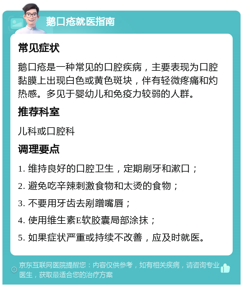 鹅口疮就医指南 常见症状 鹅口疮是一种常见的口腔疾病，主要表现为口腔黏膜上出现白色或黄色斑块，伴有轻微疼痛和灼热感。多见于婴幼儿和免疫力较弱的人群。 推荐科室 儿科或口腔科 调理要点 1. 维持良好的口腔卫生，定期刷牙和漱口； 2. 避免吃辛辣刺激食物和太烫的食物； 3. 不要用牙齿去剐蹭嘴唇； 4. 使用维生素E软胶囊局部涂抹； 5. 如果症状严重或持续不改善，应及时就医。