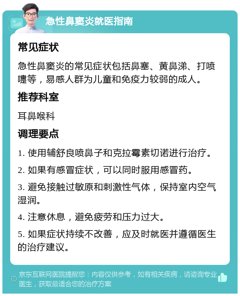 急性鼻窦炎就医指南 常见症状 急性鼻窦炎的常见症状包括鼻塞、黄鼻涕、打喷嚏等，易感人群为儿童和免疫力较弱的成人。 推荐科室 耳鼻喉科 调理要点 1. 使用辅舒良喷鼻子和克拉霉素切诺进行治疗。 2. 如果有感冒症状，可以同时服用感冒药。 3. 避免接触过敏原和刺激性气体，保持室内空气湿润。 4. 注意休息，避免疲劳和压力过大。 5. 如果症状持续不改善，应及时就医并遵循医生的治疗建议。