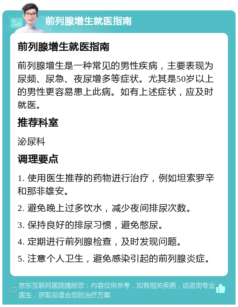 前列腺增生就医指南 前列腺增生就医指南 前列腺增生是一种常见的男性疾病，主要表现为尿频、尿急、夜尿增多等症状。尤其是50岁以上的男性更容易患上此病。如有上述症状，应及时就医。 推荐科室 泌尿科 调理要点 1. 使用医生推荐的药物进行治疗，例如坦索罗辛和那非雄安。 2. 避免晚上过多饮水，减少夜间排尿次数。 3. 保持良好的排尿习惯，避免憋尿。 4. 定期进行前列腺检查，及时发现问题。 5. 注意个人卫生，避免感染引起的前列腺炎症。