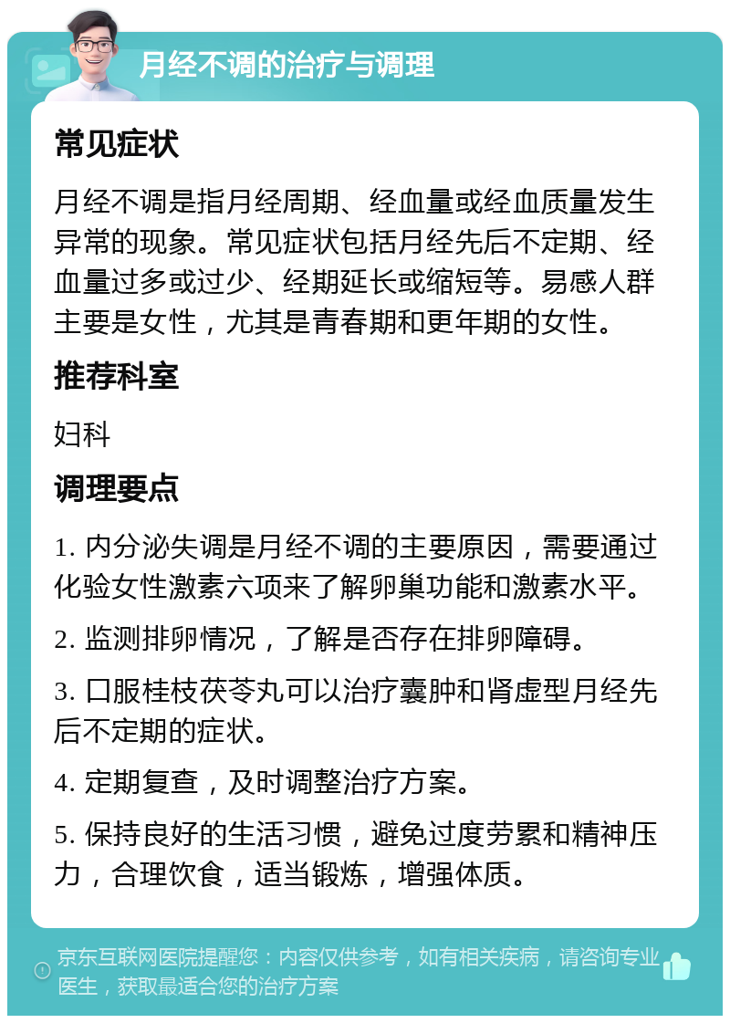 月经不调的治疗与调理 常见症状 月经不调是指月经周期、经血量或经血质量发生异常的现象。常见症状包括月经先后不定期、经血量过多或过少、经期延长或缩短等。易感人群主要是女性，尤其是青春期和更年期的女性。 推荐科室 妇科 调理要点 1. 内分泌失调是月经不调的主要原因，需要通过化验女性激素六项来了解卵巢功能和激素水平。 2. 监测排卵情况，了解是否存在排卵障碍。 3. 口服桂枝茯苓丸可以治疗囊肿和肾虚型月经先后不定期的症状。 4. 定期复查，及时调整治疗方案。 5. 保持良好的生活习惯，避免过度劳累和精神压力，合理饮食，适当锻炼，增强体质。