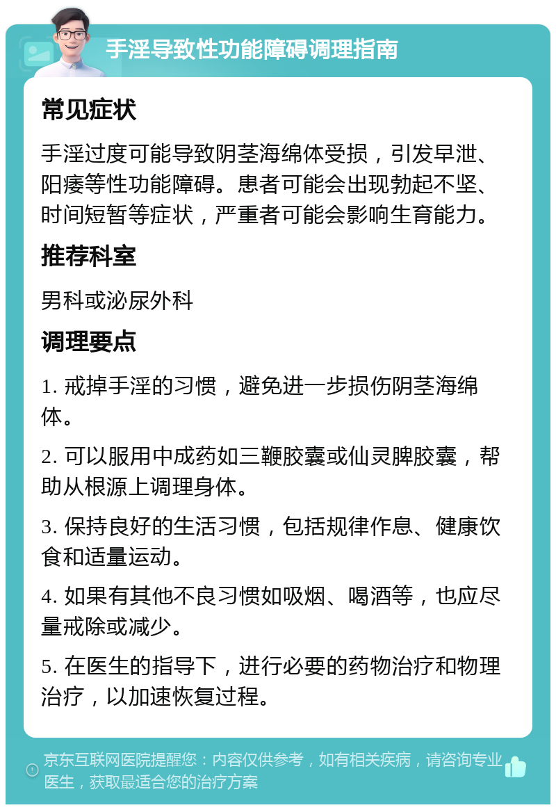 手淫导致性功能障碍调理指南 常见症状 手淫过度可能导致阴茎海绵体受损，引发早泄、阳痿等性功能障碍。患者可能会出现勃起不坚、时间短暂等症状，严重者可能会影响生育能力。 推荐科室 男科或泌尿外科 调理要点 1. 戒掉手淫的习惯，避免进一步损伤阴茎海绵体。 2. 可以服用中成药如三鞭胶囊或仙灵脾胶囊，帮助从根源上调理身体。 3. 保持良好的生活习惯，包括规律作息、健康饮食和适量运动。 4. 如果有其他不良习惯如吸烟、喝酒等，也应尽量戒除或减少。 5. 在医生的指导下，进行必要的药物治疗和物理治疗，以加速恢复过程。