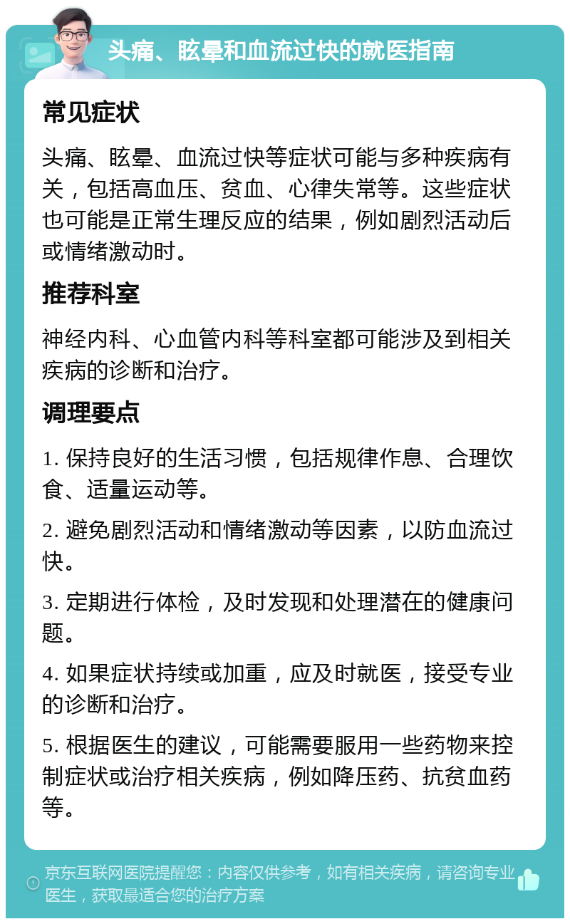 头痛、眩晕和血流过快的就医指南 常见症状 头痛、眩晕、血流过快等症状可能与多种疾病有关，包括高血压、贫血、心律失常等。这些症状也可能是正常生理反应的结果，例如剧烈活动后或情绪激动时。 推荐科室 神经内科、心血管内科等科室都可能涉及到相关疾病的诊断和治疗。 调理要点 1. 保持良好的生活习惯，包括规律作息、合理饮食、适量运动等。 2. 避免剧烈活动和情绪激动等因素，以防血流过快。 3. 定期进行体检，及时发现和处理潜在的健康问题。 4. 如果症状持续或加重，应及时就医，接受专业的诊断和治疗。 5. 根据医生的建议，可能需要服用一些药物来控制症状或治疗相关疾病，例如降压药、抗贫血药等。