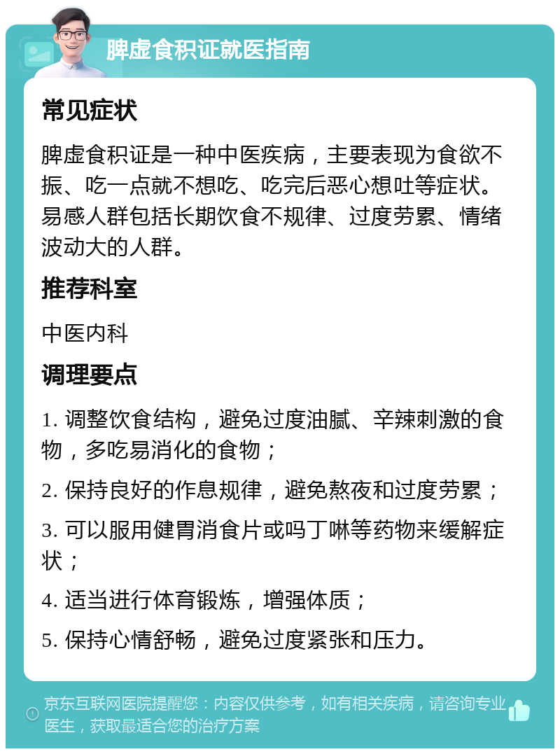 脾虚食积证就医指南 常见症状 脾虚食积证是一种中医疾病，主要表现为食欲不振、吃一点就不想吃、吃完后恶心想吐等症状。易感人群包括长期饮食不规律、过度劳累、情绪波动大的人群。 推荐科室 中医内科 调理要点 1. 调整饮食结构，避免过度油腻、辛辣刺激的食物，多吃易消化的食物； 2. 保持良好的作息规律，避免熬夜和过度劳累； 3. 可以服用健胃消食片或吗丁啉等药物来缓解症状； 4. 适当进行体育锻炼，增强体质； 5. 保持心情舒畅，避免过度紧张和压力。