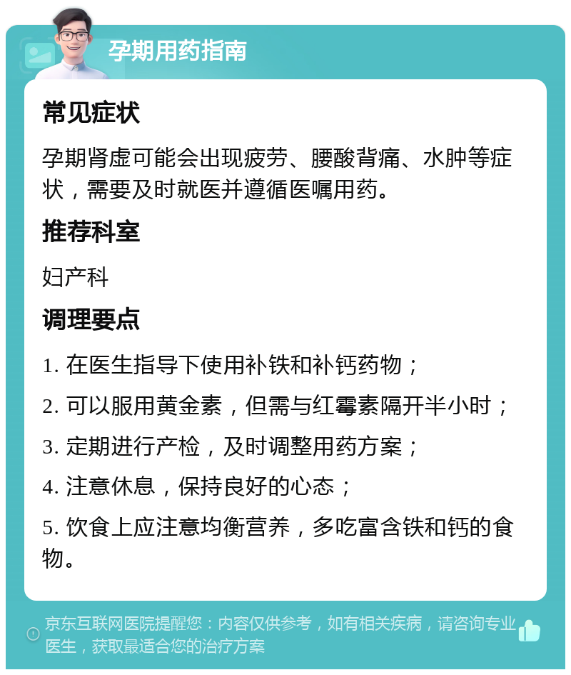 孕期用药指南 常见症状 孕期肾虚可能会出现疲劳、腰酸背痛、水肿等症状，需要及时就医并遵循医嘱用药。 推荐科室 妇产科 调理要点 1. 在医生指导下使用补铁和补钙药物； 2. 可以服用黄金素，但需与红霉素隔开半小时； 3. 定期进行产检，及时调整用药方案； 4. 注意休息，保持良好的心态； 5. 饮食上应注意均衡营养，多吃富含铁和钙的食物。