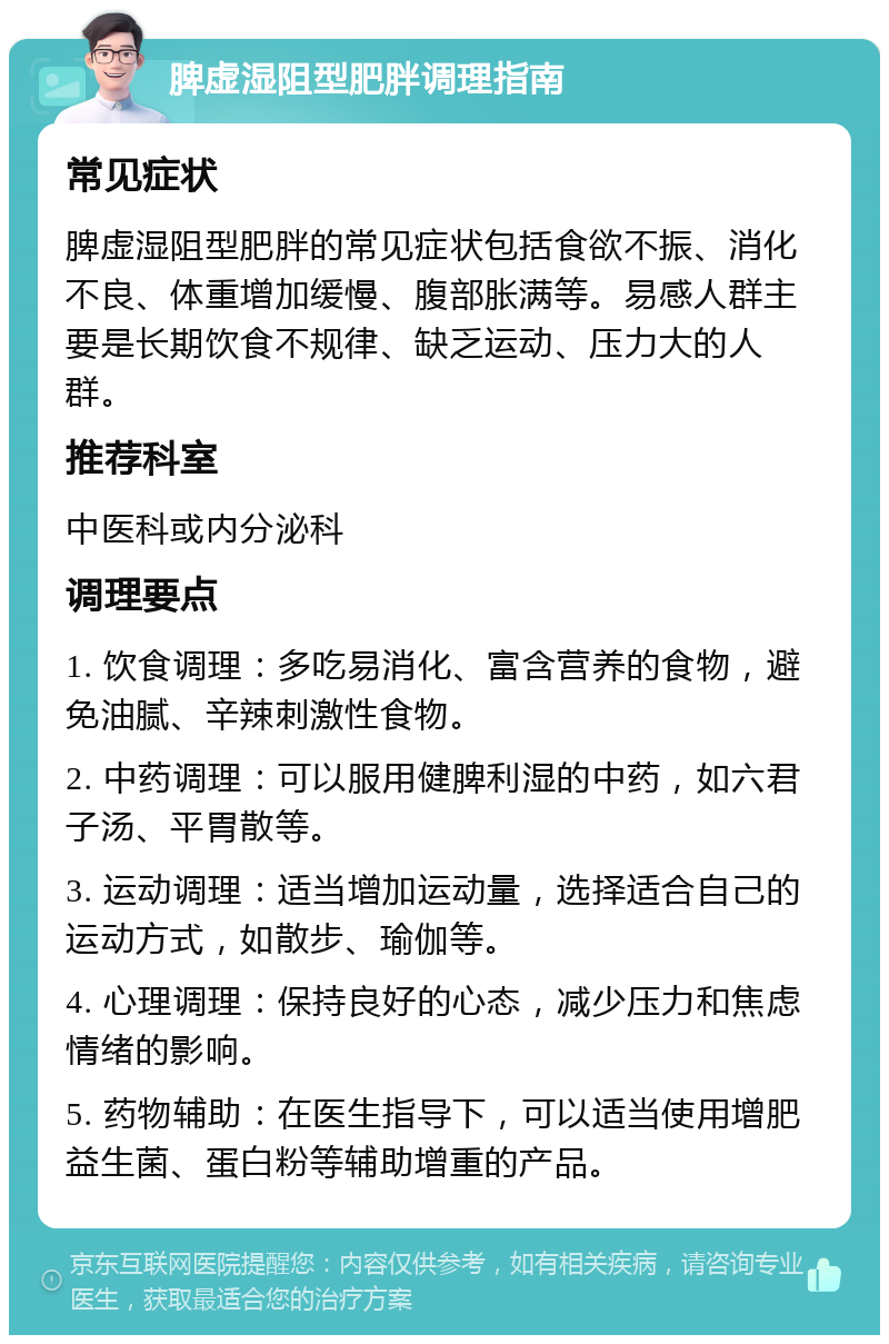 脾虚湿阻型肥胖调理指南 常见症状 脾虚湿阻型肥胖的常见症状包括食欲不振、消化不良、体重增加缓慢、腹部胀满等。易感人群主要是长期饮食不规律、缺乏运动、压力大的人群。 推荐科室 中医科或内分泌科 调理要点 1. 饮食调理：多吃易消化、富含营养的食物，避免油腻、辛辣刺激性食物。 2. 中药调理：可以服用健脾利湿的中药，如六君子汤、平胃散等。 3. 运动调理：适当增加运动量，选择适合自己的运动方式，如散步、瑜伽等。 4. 心理调理：保持良好的心态，减少压力和焦虑情绪的影响。 5. 药物辅助：在医生指导下，可以适当使用增肥益生菌、蛋白粉等辅助增重的产品。