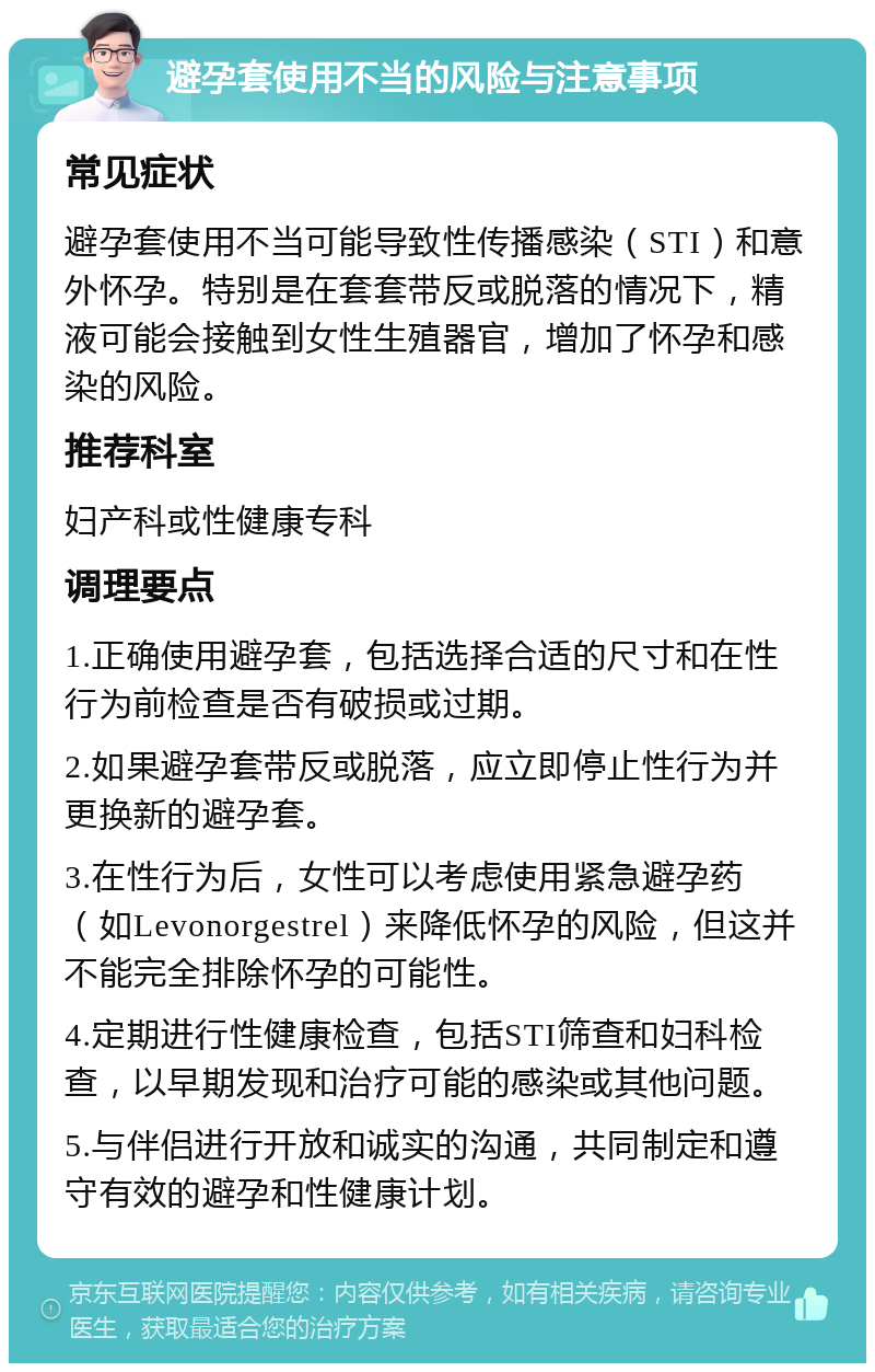 避孕套使用不当的风险与注意事项 常见症状 避孕套使用不当可能导致性传播感染（STI）和意外怀孕。特别是在套套带反或脱落的情况下，精液可能会接触到女性生殖器官，增加了怀孕和感染的风险。 推荐科室 妇产科或性健康专科 调理要点 1.正确使用避孕套，包括选择合适的尺寸和在性行为前检查是否有破损或过期。 2.如果避孕套带反或脱落，应立即停止性行为并更换新的避孕套。 3.在性行为后，女性可以考虑使用紧急避孕药（如Levonorgestrel）来降低怀孕的风险，但这并不能完全排除怀孕的可能性。 4.定期进行性健康检查，包括STI筛查和妇科检查，以早期发现和治疗可能的感染或其他问题。 5.与伴侣进行开放和诚实的沟通，共同制定和遵守有效的避孕和性健康计划。