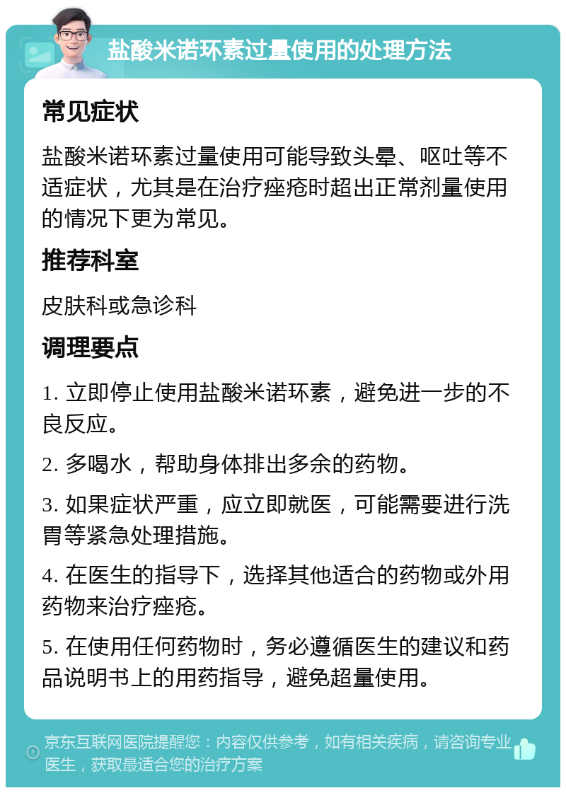 盐酸米诺环素过量使用的处理方法 常见症状 盐酸米诺环素过量使用可能导致头晕、呕吐等不适症状，尤其是在治疗痤疮时超出正常剂量使用的情况下更为常见。 推荐科室 皮肤科或急诊科 调理要点 1. 立即停止使用盐酸米诺环素，避免进一步的不良反应。 2. 多喝水，帮助身体排出多余的药物。 3. 如果症状严重，应立即就医，可能需要进行洗胃等紧急处理措施。 4. 在医生的指导下，选择其他适合的药物或外用药物来治疗痤疮。 5. 在使用任何药物时，务必遵循医生的建议和药品说明书上的用药指导，避免超量使用。