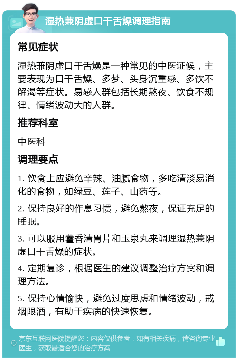 湿热兼阴虚口干舌燥调理指南 常见症状 湿热兼阴虚口干舌燥是一种常见的中医证候，主要表现为口干舌燥、多梦、头身沉重感、多饮不解渴等症状。易感人群包括长期熬夜、饮食不规律、情绪波动大的人群。 推荐科室 中医科 调理要点 1. 饮食上应避免辛辣、油腻食物，多吃清淡易消化的食物，如绿豆、莲子、山药等。 2. 保持良好的作息习惯，避免熬夜，保证充足的睡眠。 3. 可以服用藿香清胃片和玉泉丸来调理湿热兼阴虚口干舌燥的症状。 4. 定期复诊，根据医生的建议调整治疗方案和调理方法。 5. 保持心情愉快，避免过度思虑和情绪波动，戒烟限酒，有助于疾病的快速恢复。