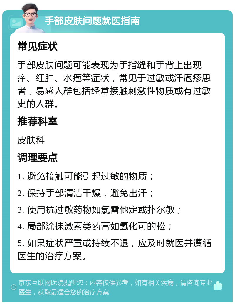 手部皮肤问题就医指南 常见症状 手部皮肤问题可能表现为手指缝和手背上出现痒、红肿、水疱等症状，常见于过敏或汗疱疹患者，易感人群包括经常接触刺激性物质或有过敏史的人群。 推荐科室 皮肤科 调理要点 1. 避免接触可能引起过敏的物质； 2. 保持手部清洁干燥，避免出汗； 3. 使用抗过敏药物如氯雷他定或扑尔敏； 4. 局部涂抹激素类药膏如氢化可的松； 5. 如果症状严重或持续不退，应及时就医并遵循医生的治疗方案。