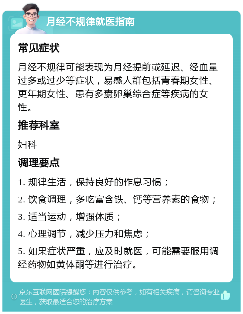 月经不规律就医指南 常见症状 月经不规律可能表现为月经提前或延迟、经血量过多或过少等症状，易感人群包括青春期女性、更年期女性、患有多囊卵巢综合症等疾病的女性。 推荐科室 妇科 调理要点 1. 规律生活，保持良好的作息习惯； 2. 饮食调理，多吃富含铁、钙等营养素的食物； 3. 适当运动，增强体质； 4. 心理调节，减少压力和焦虑； 5. 如果症状严重，应及时就医，可能需要服用调经药物如黄体酮等进行治疗。