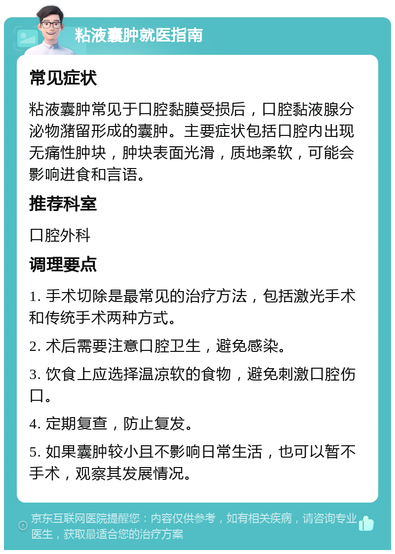 粘液囊肿就医指南 常见症状 粘液囊肿常见于口腔黏膜受损后，口腔黏液腺分泌物潴留形成的囊肿。主要症状包括口腔内出现无痛性肿块，肿块表面光滑，质地柔软，可能会影响进食和言语。 推荐科室 口腔外科 调理要点 1. 手术切除是最常见的治疗方法，包括激光手术和传统手术两种方式。 2. 术后需要注意口腔卫生，避免感染。 3. 饮食上应选择温凉软的食物，避免刺激口腔伤口。 4. 定期复查，防止复发。 5. 如果囊肿较小且不影响日常生活，也可以暂不手术，观察其发展情况。