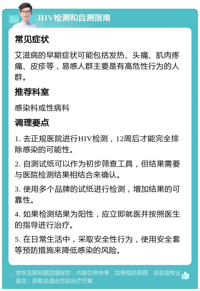 HIV检测和自测指南 常见症状 艾滋病的早期症状可能包括发热、头痛、肌肉疼痛、皮疹等，易感人群主要是有高危性行为的人群。 推荐科室 感染科或性病科 调理要点 1. 去正规医院进行HIV检测，12周后才能完全排除感染的可能性。 2. 自测试纸可以作为初步筛查工具，但结果需要与医院检测结果相结合来确认。 3. 使用多个品牌的试纸进行检测，增加结果的可靠性。 4. 如果检测结果为阳性，应立即就医并按照医生的指导进行治疗。 5. 在日常生活中，采取安全性行为，使用安全套等预防措施来降低感染的风险。