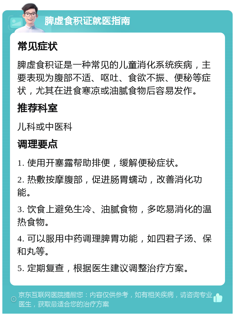 脾虚食积证就医指南 常见症状 脾虚食积证是一种常见的儿童消化系统疾病，主要表现为腹部不适、呕吐、食欲不振、便秘等症状，尤其在进食寒凉或油腻食物后容易发作。 推荐科室 儿科或中医科 调理要点 1. 使用开塞露帮助排便，缓解便秘症状。 2. 热敷按摩腹部，促进肠胃蠕动，改善消化功能。 3. 饮食上避免生冷、油腻食物，多吃易消化的温热食物。 4. 可以服用中药调理脾胃功能，如四君子汤、保和丸等。 5. 定期复查，根据医生建议调整治疗方案。