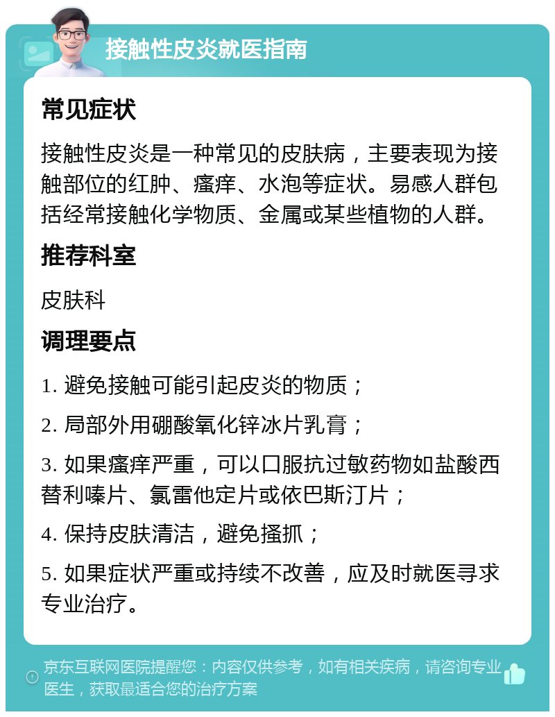 接触性皮炎就医指南 常见症状 接触性皮炎是一种常见的皮肤病，主要表现为接触部位的红肿、瘙痒、水泡等症状。易感人群包括经常接触化学物质、金属或某些植物的人群。 推荐科室 皮肤科 调理要点 1. 避免接触可能引起皮炎的物质； 2. 局部外用硼酸氧化锌冰片乳膏； 3. 如果瘙痒严重，可以口服抗过敏药物如盐酸西替利嗪片、氯雷他定片或依巴斯汀片； 4. 保持皮肤清洁，避免搔抓； 5. 如果症状严重或持续不改善，应及时就医寻求专业治疗。