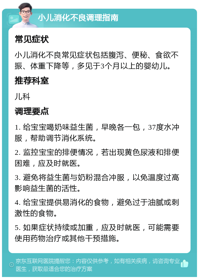 小儿消化不良调理指南 常见症状 小儿消化不良常见症状包括腹泻、便秘、食欲不振、体重下降等，多见于3个月以上的婴幼儿。 推荐科室 儿科 调理要点 1. 给宝宝喝奶味益生菌，早晚各一包，37度水冲服，帮助调节消化系统。 2. 监控宝宝的排便情况，若出现黄色尿液和排便困难，应及时就医。 3. 避免将益生菌与奶粉混合冲服，以免温度过高影响益生菌的活性。 4. 给宝宝提供易消化的食物，避免过于油腻或刺激性的食物。 5. 如果症状持续或加重，应及时就医，可能需要使用药物治疗或其他干预措施。