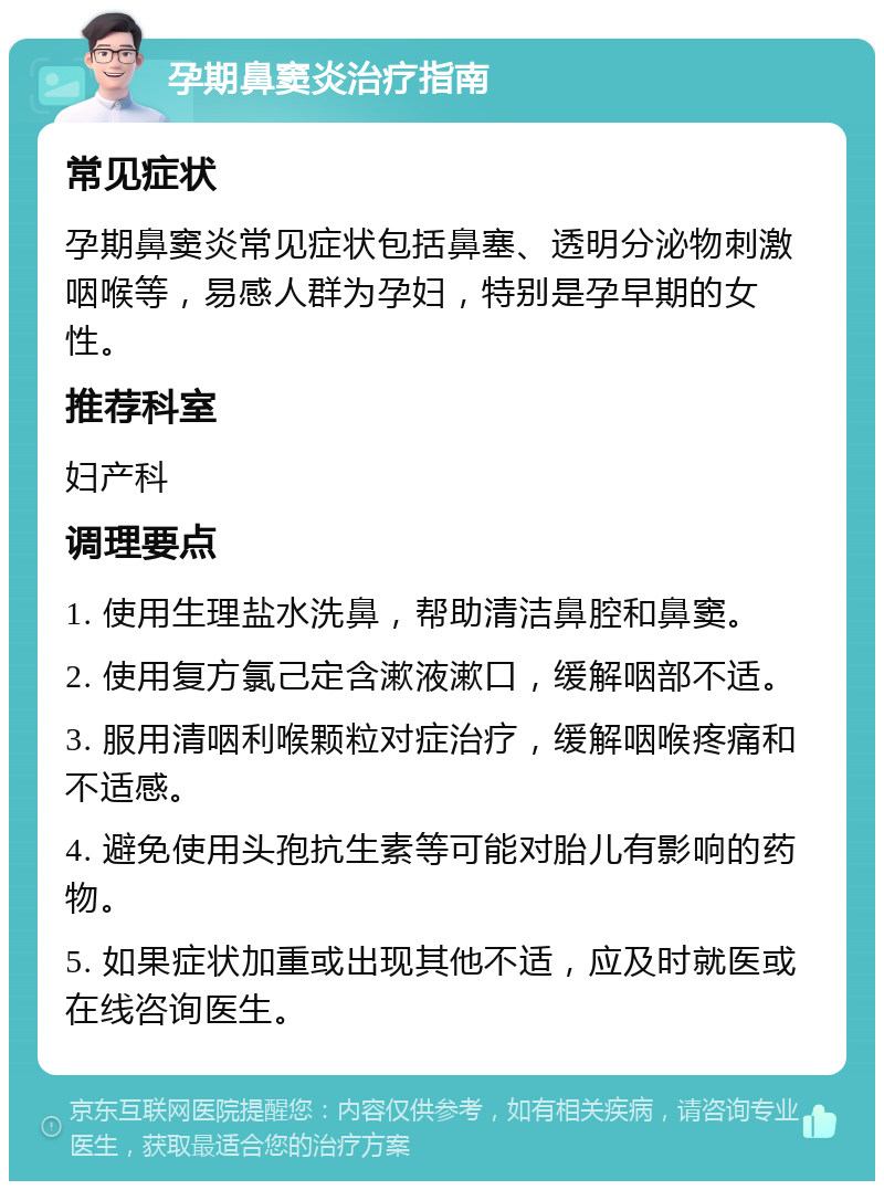 孕期鼻窦炎治疗指南 常见症状 孕期鼻窦炎常见症状包括鼻塞、透明分泌物刺激咽喉等，易感人群为孕妇，特别是孕早期的女性。 推荐科室 妇产科 调理要点 1. 使用生理盐水洗鼻，帮助清洁鼻腔和鼻窦。 2. 使用复方氯己定含漱液漱口，缓解咽部不适。 3. 服用清咽利喉颗粒对症治疗，缓解咽喉疼痛和不适感。 4. 避免使用头孢抗生素等可能对胎儿有影响的药物。 5. 如果症状加重或出现其他不适，应及时就医或在线咨询医生。