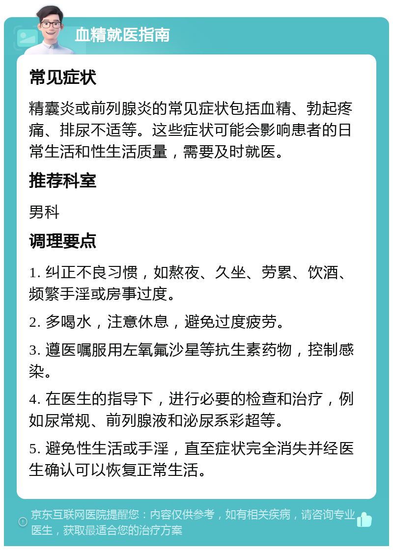 血精就医指南 常见症状 精囊炎或前列腺炎的常见症状包括血精、勃起疼痛、排尿不适等。这些症状可能会影响患者的日常生活和性生活质量，需要及时就医。 推荐科室 男科 调理要点 1. 纠正不良习惯，如熬夜、久坐、劳累、饮酒、频繁手淫或房事过度。 2. 多喝水，注意休息，避免过度疲劳。 3. 遵医嘱服用左氧氟沙星等抗生素药物，控制感染。 4. 在医生的指导下，进行必要的检查和治疗，例如尿常规、前列腺液和泌尿系彩超等。 5. 避免性生活或手淫，直至症状完全消失并经医生确认可以恢复正常生活。