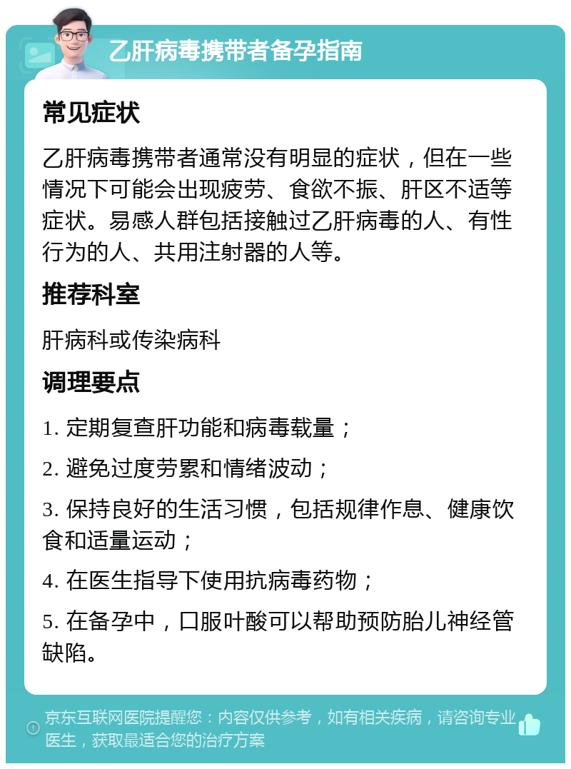 乙肝病毒携带者备孕指南 常见症状 乙肝病毒携带者通常没有明显的症状，但在一些情况下可能会出现疲劳、食欲不振、肝区不适等症状。易感人群包括接触过乙肝病毒的人、有性行为的人、共用注射器的人等。 推荐科室 肝病科或传染病科 调理要点 1. 定期复查肝功能和病毒载量； 2. 避免过度劳累和情绪波动； 3. 保持良好的生活习惯，包括规律作息、健康饮食和适量运动； 4. 在医生指导下使用抗病毒药物； 5. 在备孕中，口服叶酸可以帮助预防胎儿神经管缺陷。