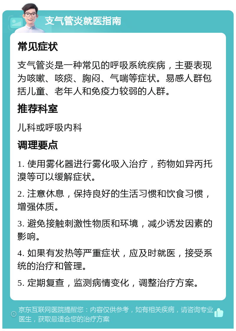 支气管炎就医指南 常见症状 支气管炎是一种常见的呼吸系统疾病，主要表现为咳嗽、咳痰、胸闷、气喘等症状。易感人群包括儿童、老年人和免疫力较弱的人群。 推荐科室 儿科或呼吸内科 调理要点 1. 使用雾化器进行雾化吸入治疗，药物如异丙托溴等可以缓解症状。 2. 注意休息，保持良好的生活习惯和饮食习惯，增强体质。 3. 避免接触刺激性物质和环境，减少诱发因素的影响。 4. 如果有发热等严重症状，应及时就医，接受系统的治疗和管理。 5. 定期复查，监测病情变化，调整治疗方案。