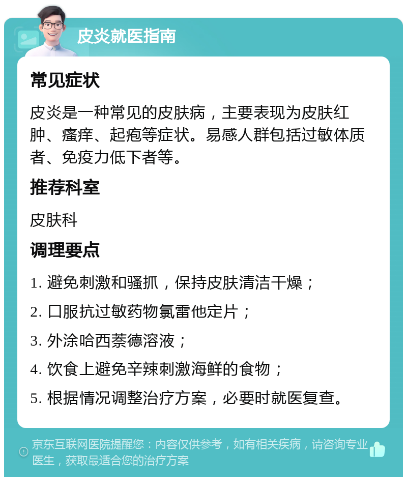 皮炎就医指南 常见症状 皮炎是一种常见的皮肤病，主要表现为皮肤红肿、瘙痒、起疱等症状。易感人群包括过敏体质者、免疫力低下者等。 推荐科室 皮肤科 调理要点 1. 避免刺激和骚抓，保持皮肤清洁干燥； 2. 口服抗过敏药物氯雷他定片； 3. 外涂哈西萘德溶液； 4. 饮食上避免辛辣刺激海鲜的食物； 5. 根据情况调整治疗方案，必要时就医复查。