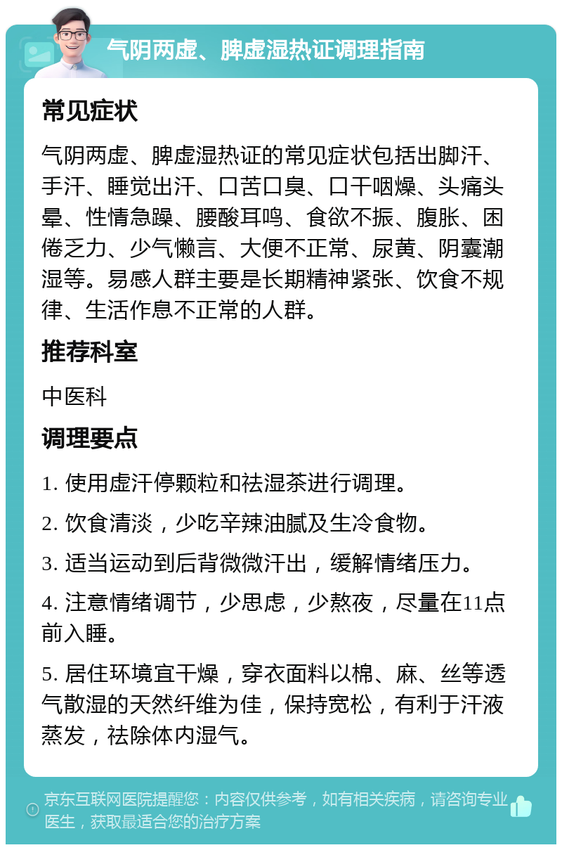 气阴两虚、脾虚湿热证调理指南 常见症状 气阴两虚、脾虚湿热证的常见症状包括出脚汗、手汗、睡觉出汗、口苦口臭、口干咽燥、头痛头晕、性情急躁、腰酸耳鸣、食欲不振、腹胀、困倦乏力、少气懒言、大便不正常、尿黄、阴囊潮湿等。易感人群主要是长期精神紧张、饮食不规律、生活作息不正常的人群。 推荐科室 中医科 调理要点 1. 使用虚汗停颗粒和祛湿茶进行调理。 2. 饮食清淡，少吃辛辣油腻及生冷食物。 3. 适当运动到后背微微汗出，缓解情绪压力。 4. 注意情绪调节，少思虑，少熬夜，尽量在11点前入睡。 5. 居住环境宜干燥，穿衣面料以棉、麻、丝等透气散湿的天然纤维为佳，保持宽松，有利于汗液蒸发，祛除体内湿气。